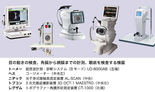 目の動きの検査、角膜から網膜までの計測、眼底を検査する機器 トーメー　超音波計測・診断システム（Bモード） UD-8000AB（左端） ヘス　　　コージメーター（中央左） ニデック　光干渉式眼軸長測定装置 AL-Scan（中央）　トプコン　3次元眼底撮影装置 3D OCT-1 Maestro（中央右）　レグザム　トポグラファー角膜形状測定装置CT-1000（右端）
